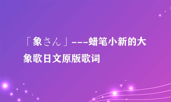 「象さん」---蜡笔小新的大象歌日文原版歌词