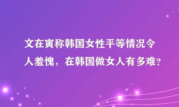 文在寅称韩国女性平等情况令人羞愧，在韩国做女人有多难？