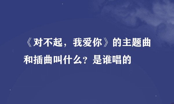 《对不起，我爱你》的主题曲和插曲叫什么？是谁唱的
