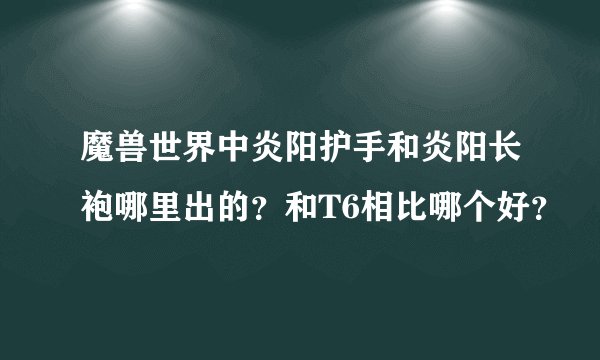 魔兽世界中炎阳护手和炎阳长袍哪里出的？和T6相比哪个好？