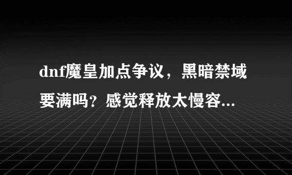 dnf魔皇加点争议，黑暗禁域要满吗？感觉释放太慢容易被秒，另外魔球连射加满刷图怎么样，旋炎破呢？元