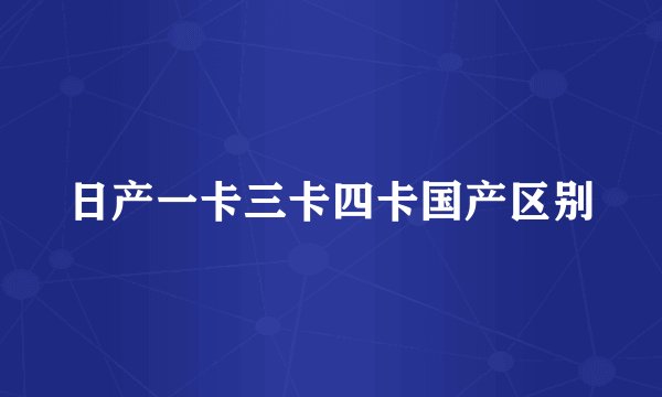 日产一卡三卡四卡国产区别