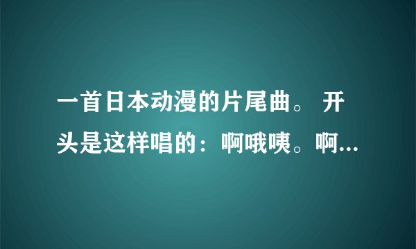 一首日本动漫的片尾曲。 开头是这样唱的：啊哦咦。啊哦咦。 请问一下这首歌叫什么、