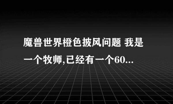 魔兽世界橙色披风问题 我是一个牧师,已经有一个600级紫色dps披风了,但是我又是主玩奶的,是