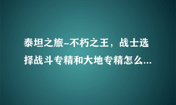 泰坦之旅-不朽之王，战士选择战斗专精和大地专精怎么加点，要详细，谢谢！！！