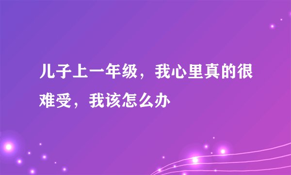 儿子上一年级，我心里真的很难受，我该怎么办