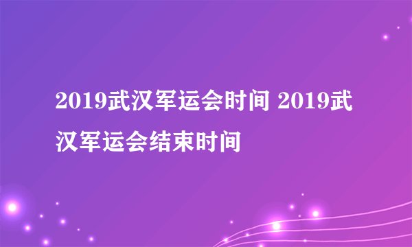 2019武汉军运会时间 2019武汉军运会结束时间