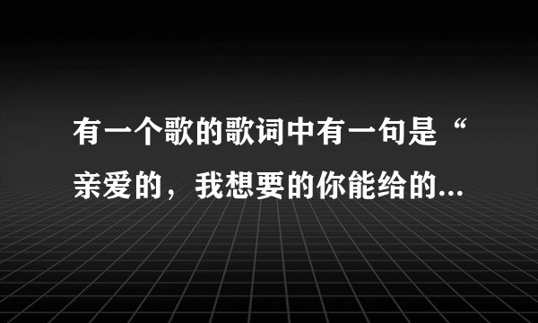 有一个歌的歌词中有一句是“亲爱的，我想要的你能给的是什么。”这是什么歌曲啊？
