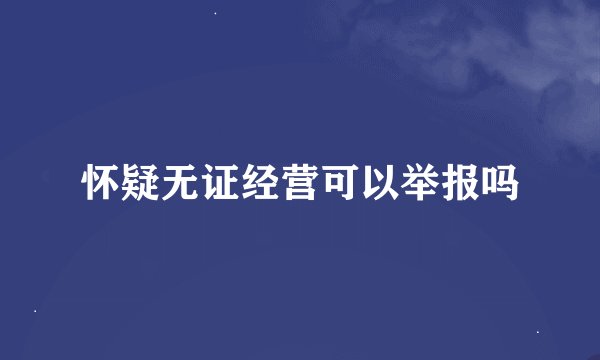 怀疑无证经营可以举报吗