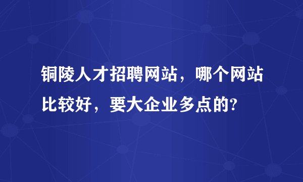 铜陵人才招聘网站，哪个网站比较好，要大企业多点的?
