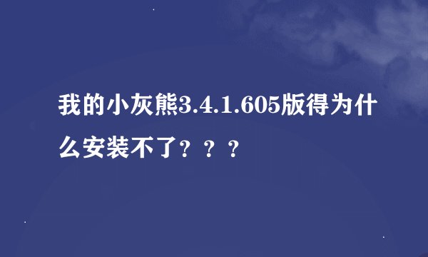 我的小灰熊3.4.1.605版得为什么安装不了？？？