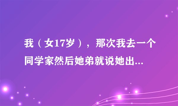 我（女17岁），那次我去一个同学家然后她弟就说她出去一下，让我去里面坐会儿，那是她弟的来她家玩，然