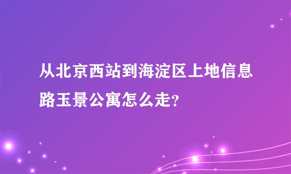 从北京西站到海淀区上地信息路玉景公寓怎么走？