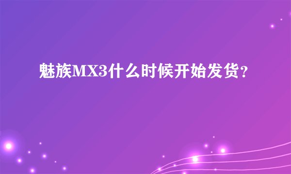 魅族MX3什么时候开始发货？
