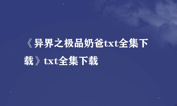 《异界之极品奶爸txt全集下载》txt全集下载