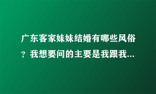广东客家妹妹结婚有哪些风俗？我想要问的主要是我跟我妹妹和妹夫之间的礼节，谢谢