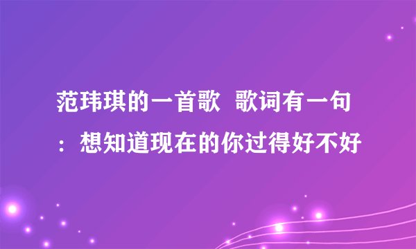 范玮琪的一首歌  歌词有一句：想知道现在的你过得好不好