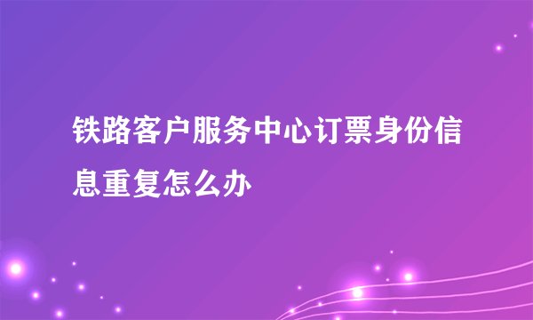 铁路客户服务中心订票身份信息重复怎么办