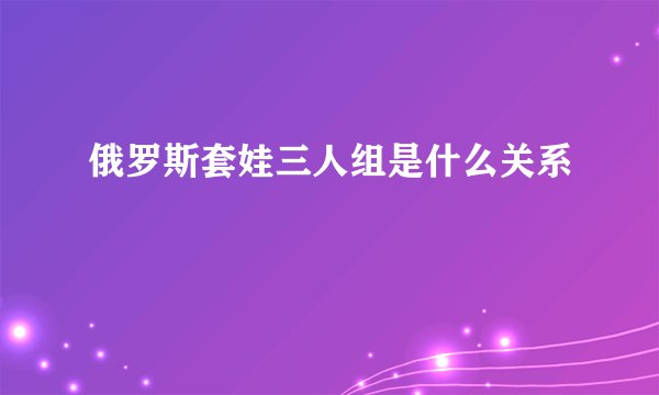 俄罗斯套娃三人组是什么关系
