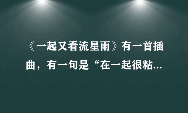 《一起又看流星雨》有一首插曲，有一句是“在一起很粘，什么什么很甜的”。这首歌叫什么？