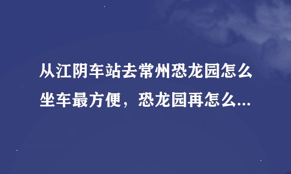 从江阴车站去常州恐龙园怎么坐车最方便，恐龙园再怎么坐车去常州市区，谢谢