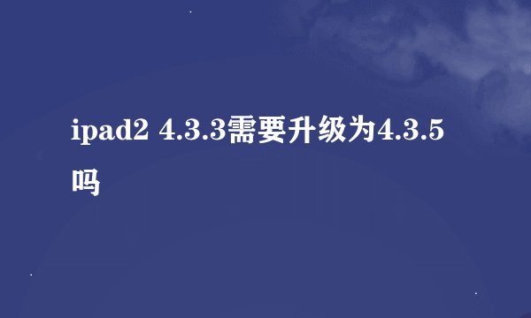 ipad2 4.3.3需要升级为4.3.5吗