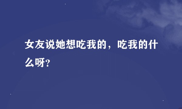 女友说她想吃我的，吃我的什么呀？