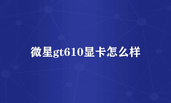 微星gt610显卡怎么样