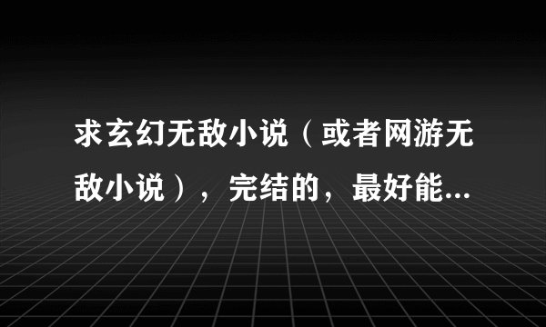 求玄幻无敌小说(或者网游无敌小说),完结的,最好能推荐多点,谢谢。