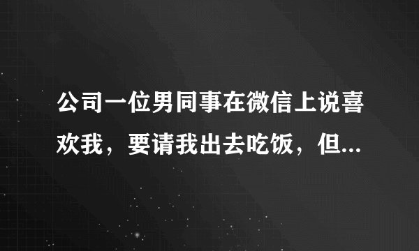 公司一位男同事在微信上说喜欢我，要请我出去吃饭，但我们不熟、我想先微信了解一下他，该怎么说？