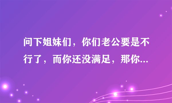 问下姐妹们，你们老公要是不行了，而你还没满足，那你怎么办，可以的话怎么找他说呢，怕伤害他