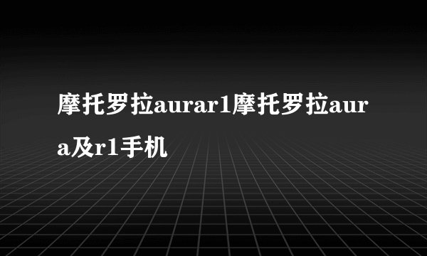 摩托罗拉aurar1摩托罗拉aura及r1手机