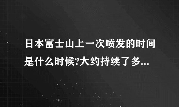 日本富士山上一次喷发的时间是什么时候?大约持续了多长时间?
