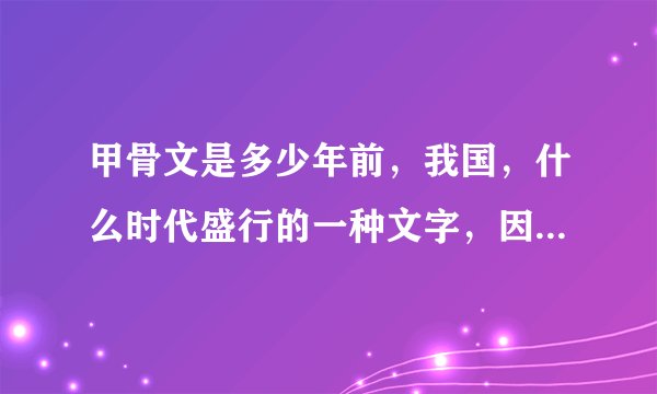 甲骨文是多少年前，我国，什么时代盛行的一种文字，因这些文字是刻在什么和什么上的？所以称为甲骨文。