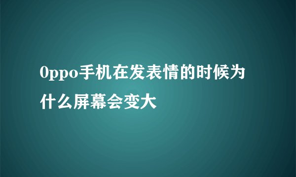 0ppo手机在发表情的时候为什么屏幕会变大