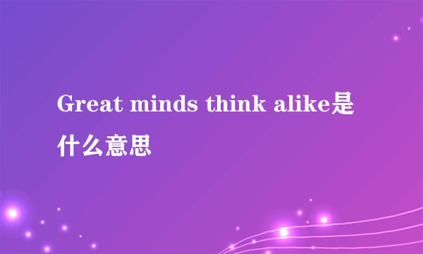 Great minds think alike是什么意思