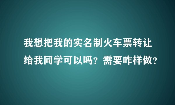 我想把我的实名制火车票转让给我同学可以吗？需要咋样做？