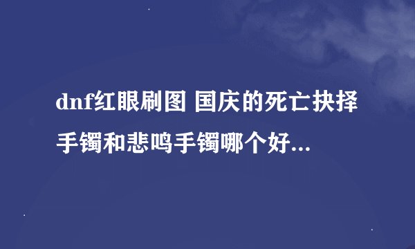 dnf红眼刷图 国庆的死亡抉择手镯和悲鸣手镯哪个好?或者是红字将军?