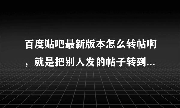 百度贴吧最新版本怎么转帖啊，就是把别人发的帖子转到另一个吧