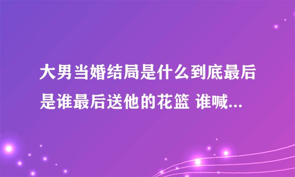 大男当婚结局是什么到底最后是谁最后送他的花篮 谁喊的他名字啊 哪位猫侠告诉我啊 憋死我了这个孙子导演编