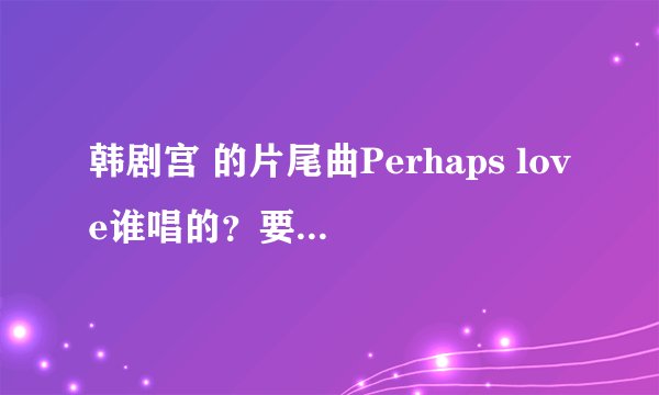 韩剧宫 的片尾曲Perhaps love谁唱的？要中文名字？还有那首歌韩版的歌词！！！