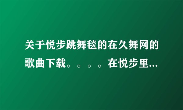 关于悦步跳舞毯的在久舞网的歌曲下载。。。。在悦步里下载的东西应该怎么样使用呢？