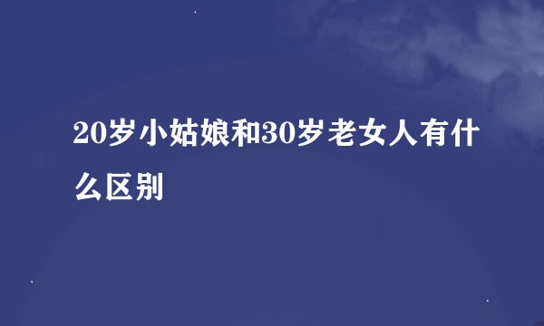 20岁小姑娘和30岁老女人有什么区别