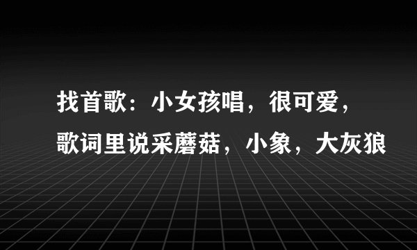 找首歌：小女孩唱，很可爱，歌词里说采蘑菇，小象，大灰狼