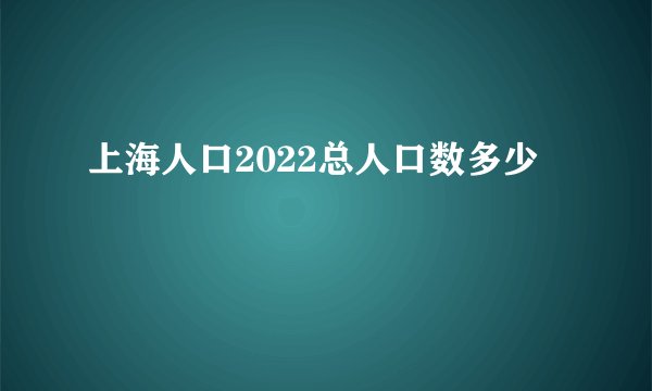 上海人口2022总人口数多少