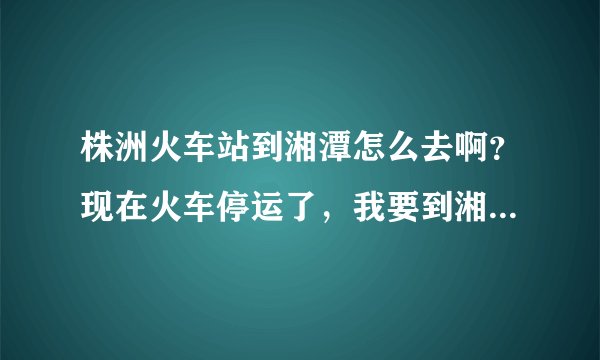 株洲火车站到湘潭怎么去啊？现在火车停运了，我要到湘潭的湖南城建职业技术学院，