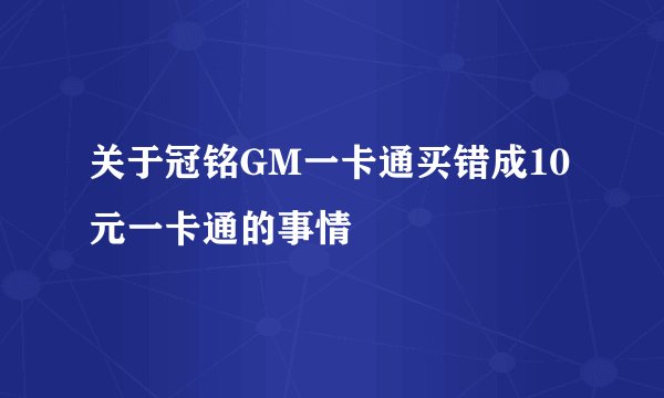 关于冠铭GM一卡通买错成10元一卡通的事情