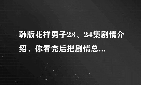 韩版花样男子23、24集剧情介绍。你看完后把剧情总结出来。要说具体一点。谢谢。