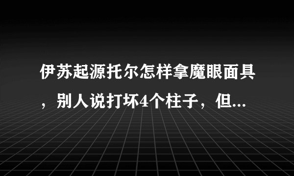 伊苏起源托尔怎样拿魔眼面具，别人说打坏4个柱子，但是那柱子在哪呢？