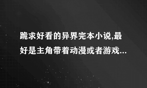 跪求好看的异界完本小说,最好是主角带着动漫或者游戏技能穿越的,要异界的,谢谢了!